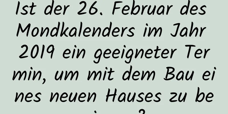 Ist der 26. Februar des Mondkalenders im Jahr 2019 ein geeigneter Termin, um mit dem Bau eines neuen Hauses zu beginnen?