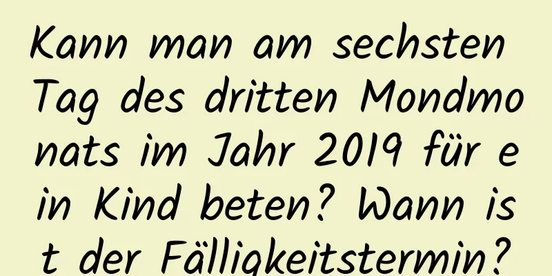 Kann man am sechsten Tag des dritten Mondmonats im Jahr 2019 für ein Kind beten? Wann ist der Fälligkeitstermin?