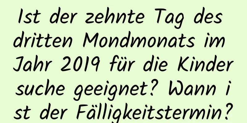 Ist der zehnte Tag des dritten Mondmonats im Jahr 2019 für die Kindersuche geeignet? Wann ist der Fälligkeitstermin?