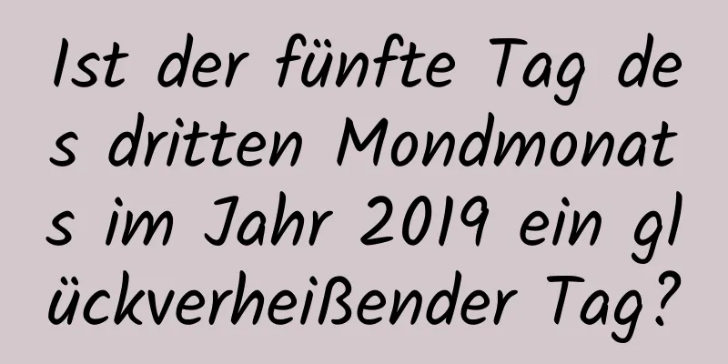 Ist der fünfte Tag des dritten Mondmonats im Jahr 2019 ein glückverheißender Tag?