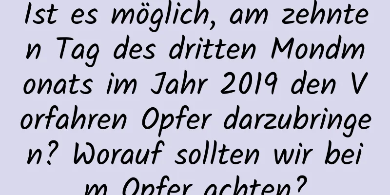 Ist es möglich, am zehnten Tag des dritten Mondmonats im Jahr 2019 den Vorfahren Opfer darzubringen? Worauf sollten wir beim Opfer achten?