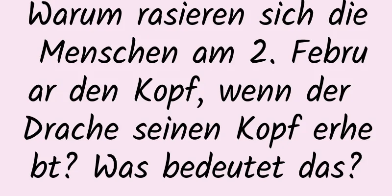 Warum rasieren sich die Menschen am 2. Februar den Kopf, wenn der Drache seinen Kopf erhebt? Was bedeutet das?