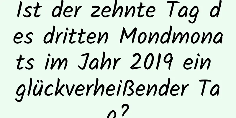 Ist der zehnte Tag des dritten Mondmonats im Jahr 2019 ein glückverheißender Tag?