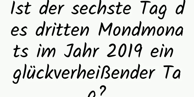 Ist der sechste Tag des dritten Mondmonats im Jahr 2019 ein glückverheißender Tag?