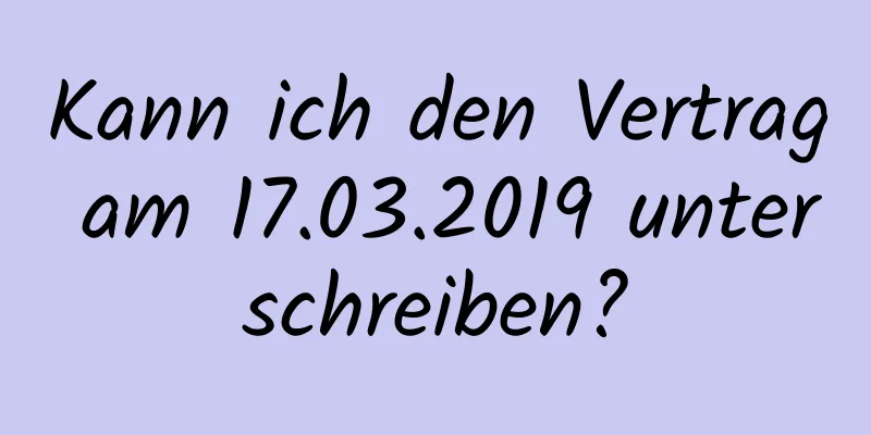 Kann ich den Vertrag am 17.03.2019 unterschreiben?