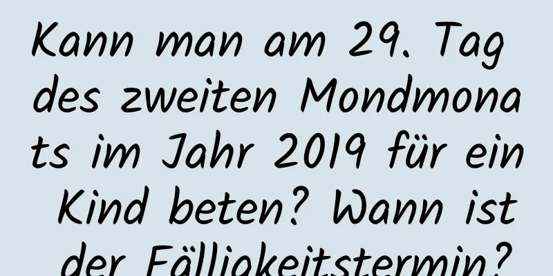 Kann man am 29. Tag des zweiten Mondmonats im Jahr 2019 für ein Kind beten? Wann ist der Fälligkeitstermin?