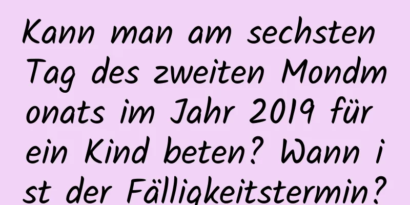 Kann man am sechsten Tag des zweiten Mondmonats im Jahr 2019 für ein Kind beten? Wann ist der Fälligkeitstermin?