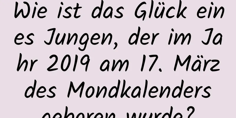 Wie ist das Glück eines Jungen, der im Jahr 2019 am 17. März des Mondkalenders geboren wurde?