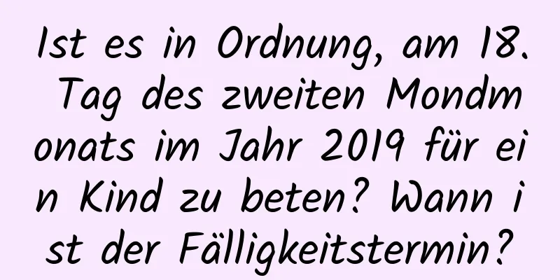 Ist es in Ordnung, am 18. Tag des zweiten Mondmonats im Jahr 2019 für ein Kind zu beten? Wann ist der Fälligkeitstermin?