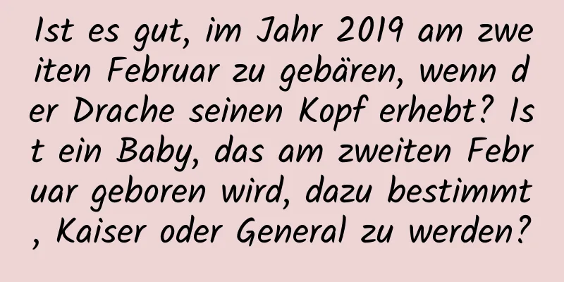 Ist es gut, im Jahr 2019 am zweiten Februar zu gebären, wenn der Drache seinen Kopf erhebt? Ist ein Baby, das am zweiten Februar geboren wird, dazu bestimmt, Kaiser oder General zu werden?