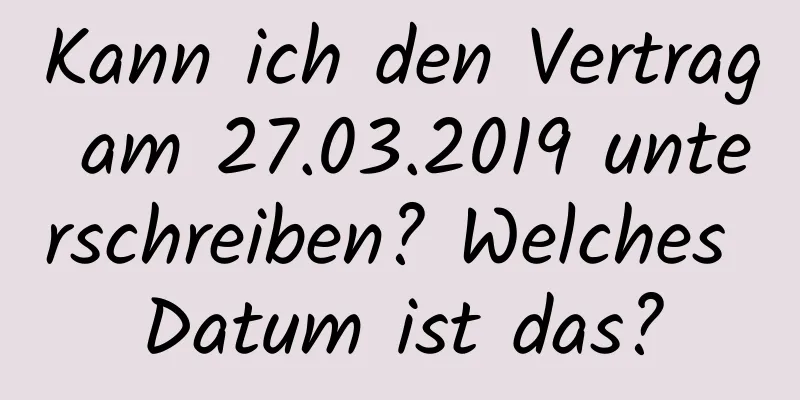 Kann ich den Vertrag am 27.03.2019 unterschreiben? Welches Datum ist das?