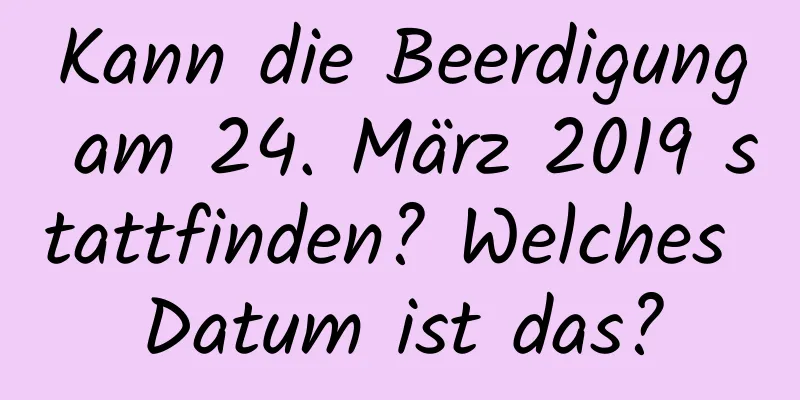 Kann die Beerdigung am 24. März 2019 stattfinden? Welches Datum ist das?