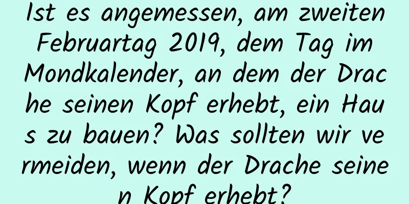 Ist es angemessen, am zweiten Februartag 2019, dem Tag im Mondkalender, an dem der Drache seinen Kopf erhebt, ein Haus zu bauen? Was sollten wir vermeiden, wenn der Drache seinen Kopf erhebt?