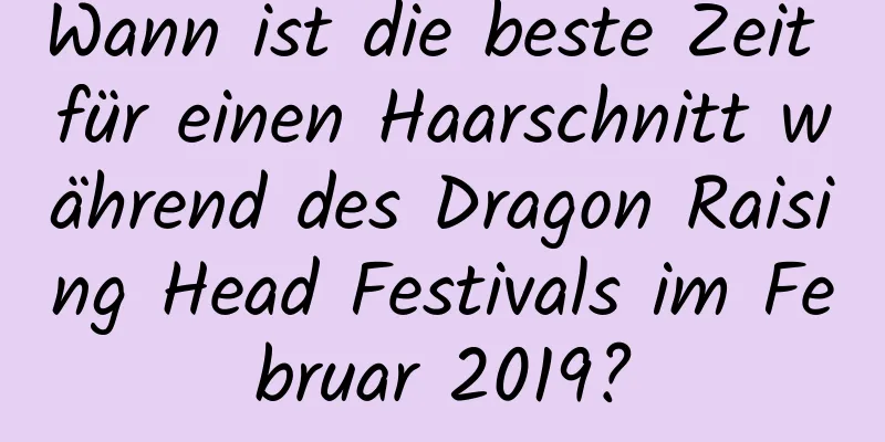 Wann ist die beste Zeit für einen Haarschnitt während des Dragon Raising Head Festivals im Februar 2019?