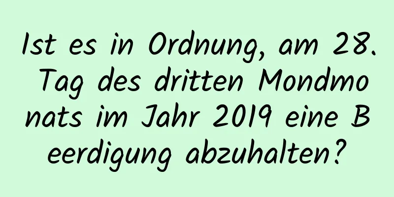 Ist es in Ordnung, am 28. Tag des dritten Mondmonats im Jahr 2019 eine Beerdigung abzuhalten?