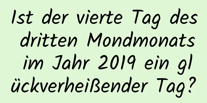 Ist der vierte Tag des dritten Mondmonats im Jahr 2019 ein glückverheißender Tag?