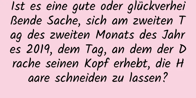 Ist es eine gute oder glückverheißende Sache, sich am zweiten Tag des zweiten Monats des Jahres 2019, dem Tag, an dem der Drache seinen Kopf erhebt, die Haare schneiden zu lassen?