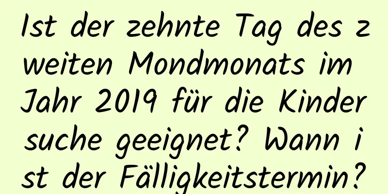 Ist der zehnte Tag des zweiten Mondmonats im Jahr 2019 für die Kindersuche geeignet? Wann ist der Fälligkeitstermin?