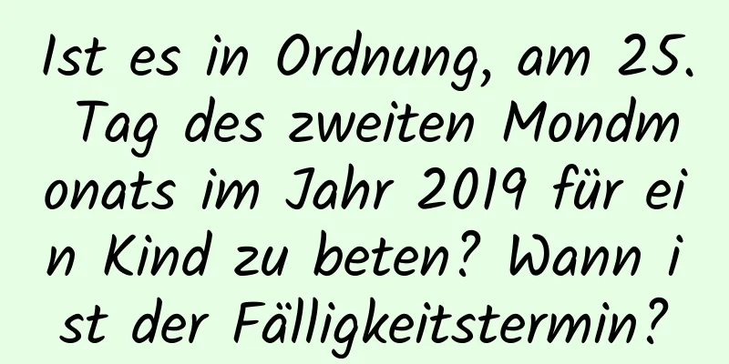 Ist es in Ordnung, am 25. Tag des zweiten Mondmonats im Jahr 2019 für ein Kind zu beten? Wann ist der Fälligkeitstermin?