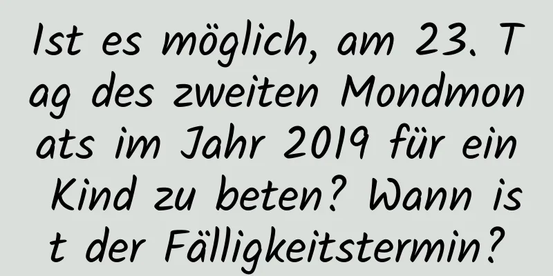 Ist es möglich, am 23. Tag des zweiten Mondmonats im Jahr 2019 für ein Kind zu beten? Wann ist der Fälligkeitstermin?