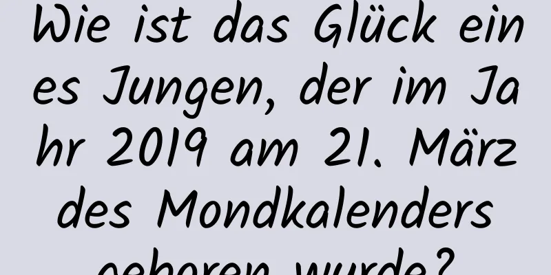 Wie ist das Glück eines Jungen, der im Jahr 2019 am 21. März des Mondkalenders geboren wurde?