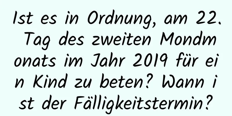 Ist es in Ordnung, am 22. Tag des zweiten Mondmonats im Jahr 2019 für ein Kind zu beten? Wann ist der Fälligkeitstermin?