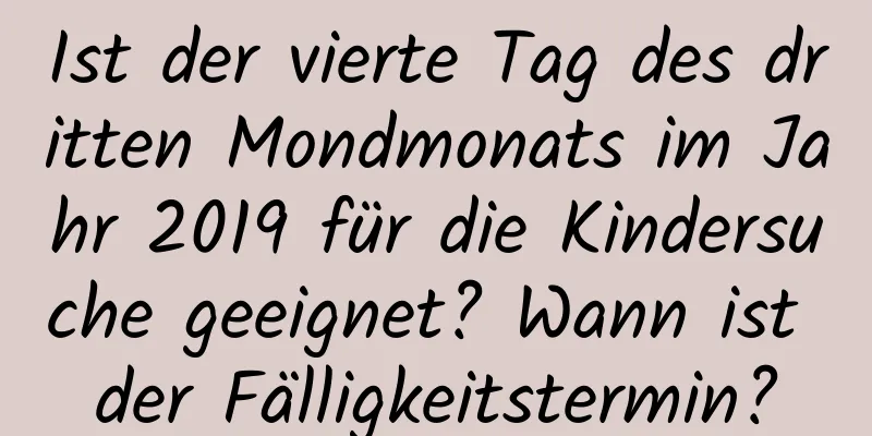 Ist der vierte Tag des dritten Mondmonats im Jahr 2019 für die Kindersuche geeignet? Wann ist der Fälligkeitstermin?