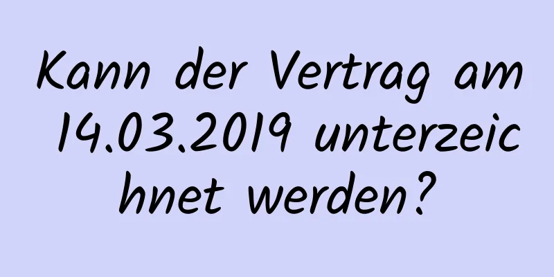 Kann der Vertrag am 14.03.2019 unterzeichnet werden?