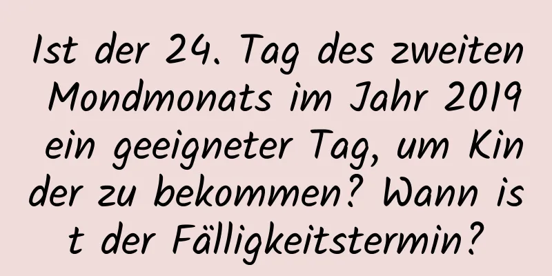 Ist der 24. Tag des zweiten Mondmonats im Jahr 2019 ein geeigneter Tag, um Kinder zu bekommen? Wann ist der Fälligkeitstermin?