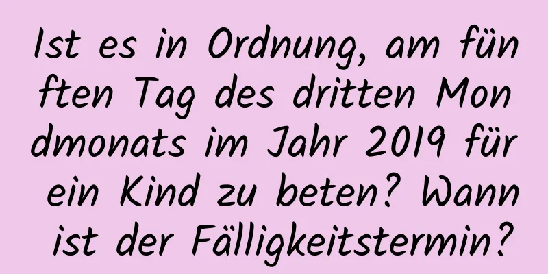 Ist es in Ordnung, am fünften Tag des dritten Mondmonats im Jahr 2019 für ein Kind zu beten? Wann ist der Fälligkeitstermin?