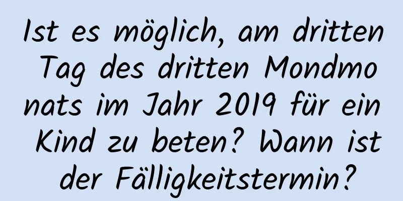 Ist es möglich, am dritten Tag des dritten Mondmonats im Jahr 2019 für ein Kind zu beten? Wann ist der Fälligkeitstermin?