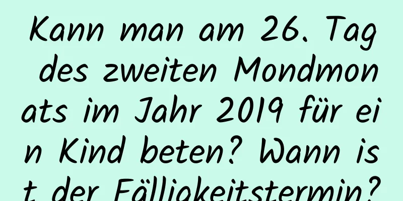 Kann man am 26. Tag des zweiten Mondmonats im Jahr 2019 für ein Kind beten? Wann ist der Fälligkeitstermin?