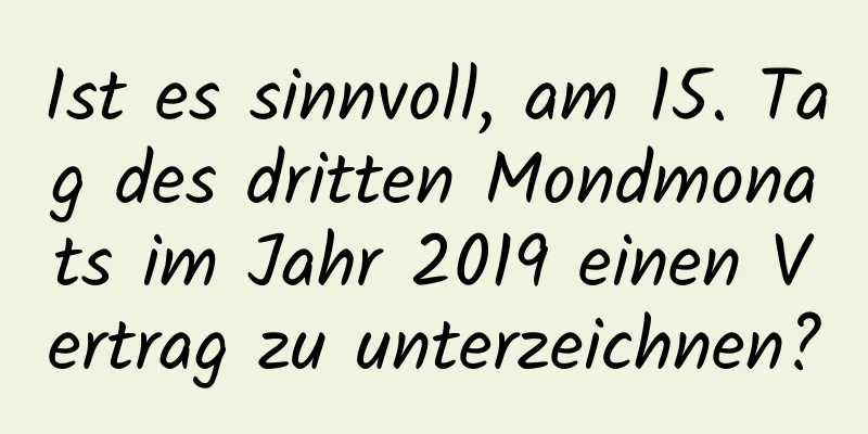 Ist es sinnvoll, am 15. Tag des dritten Mondmonats im Jahr 2019 einen Vertrag zu unterzeichnen?