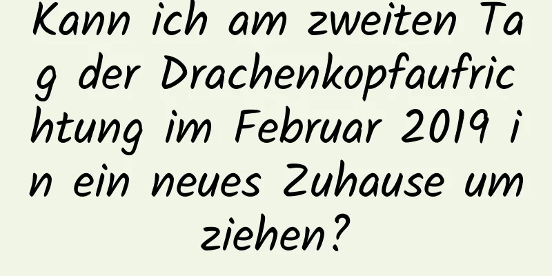 Kann ich am zweiten Tag der Drachenkopfaufrichtung im Februar 2019 in ein neues Zuhause umziehen?