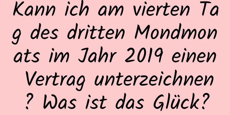 Kann ich am vierten Tag des dritten Mondmonats im Jahr 2019 einen Vertrag unterzeichnen? Was ist das Glück?