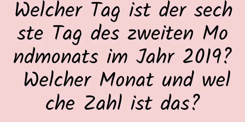 Welcher Tag ist der sechste Tag des zweiten Mondmonats im Jahr 2019? Welcher Monat und welche Zahl ist das?