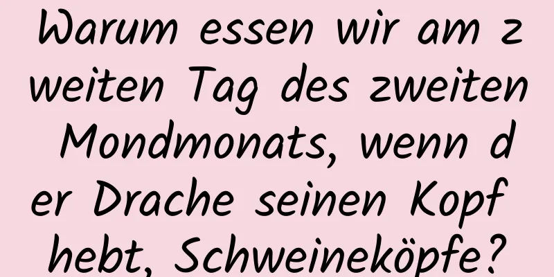 Warum essen wir am zweiten Tag des zweiten Mondmonats, wenn der Drache seinen Kopf hebt, Schweineköpfe?