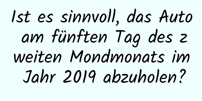 Ist es sinnvoll, das Auto am fünften Tag des zweiten Mondmonats im Jahr 2019 abzuholen?