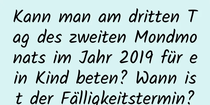 Kann man am dritten Tag des zweiten Mondmonats im Jahr 2019 für ein Kind beten? Wann ist der Fälligkeitstermin?