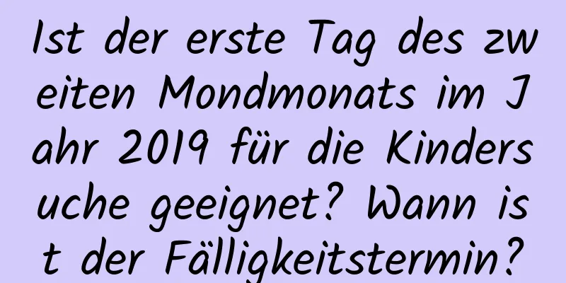 Ist der erste Tag des zweiten Mondmonats im Jahr 2019 für die Kindersuche geeignet? Wann ist der Fälligkeitstermin?