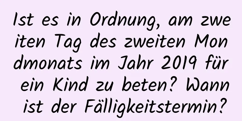 Ist es in Ordnung, am zweiten Tag des zweiten Mondmonats im Jahr 2019 für ein Kind zu beten? Wann ist der Fälligkeitstermin?