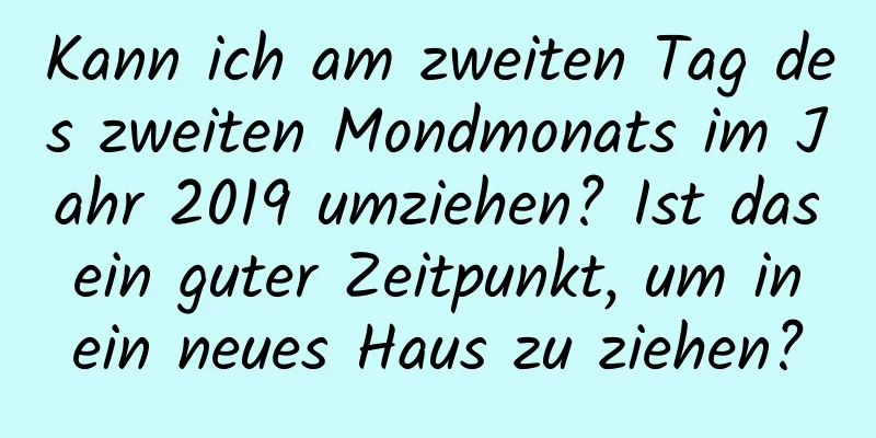 Kann ich am zweiten Tag des zweiten Mondmonats im Jahr 2019 umziehen? Ist das ein guter Zeitpunkt, um in ein neues Haus zu ziehen?