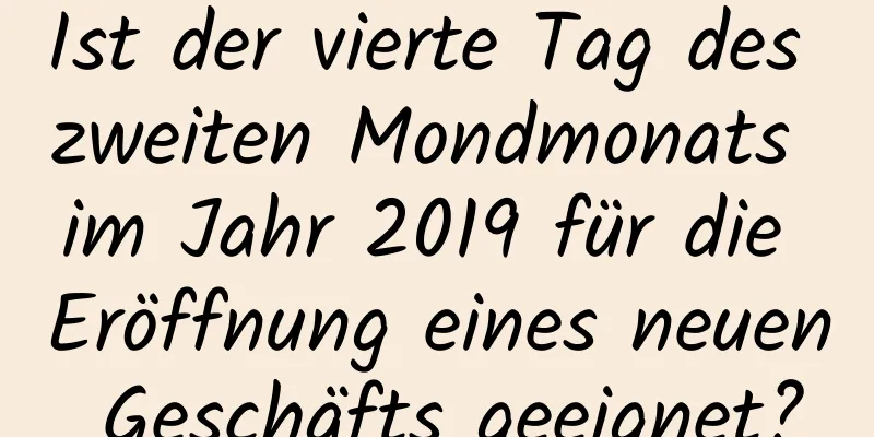 Ist der vierte Tag des zweiten Mondmonats im Jahr 2019 für die Eröffnung eines neuen Geschäfts geeignet?