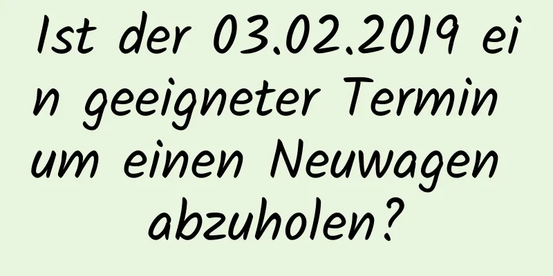 Ist der 03.02.2019 ein geeigneter Termin um einen Neuwagen abzuholen?