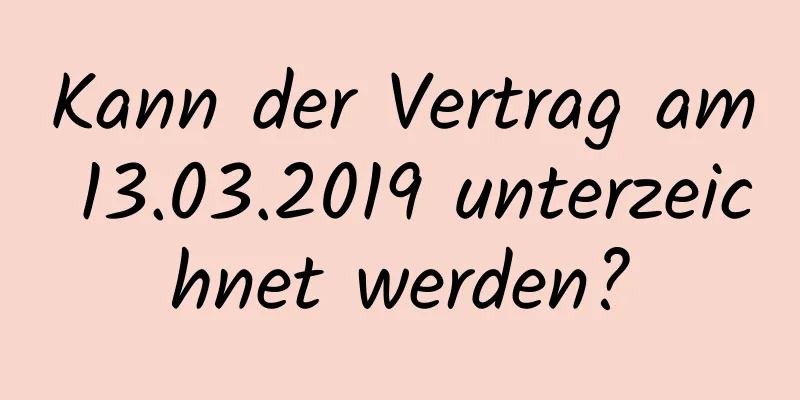 Kann der Vertrag am 13.03.2019 unterzeichnet werden?