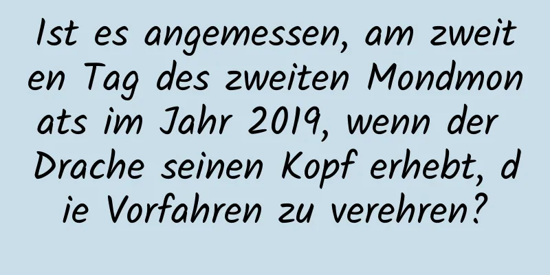 Ist es angemessen, am zweiten Tag des zweiten Mondmonats im Jahr 2019, wenn der Drache seinen Kopf erhebt, die Vorfahren zu verehren?