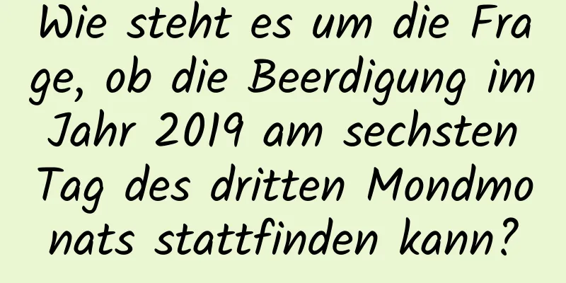 Wie steht es um die Frage, ob die Beerdigung im Jahr 2019 am sechsten Tag des dritten Mondmonats stattfinden kann?