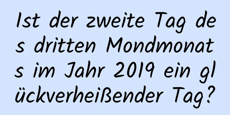 Ist der zweite Tag des dritten Mondmonats im Jahr 2019 ein glückverheißender Tag?