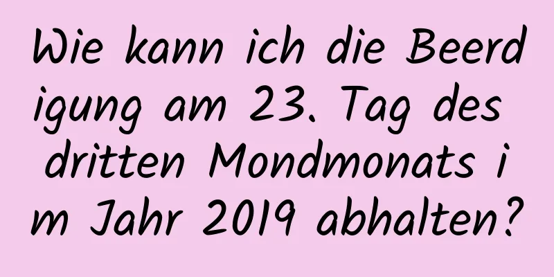 Wie kann ich die Beerdigung am 23. Tag des dritten Mondmonats im Jahr 2019 abhalten?