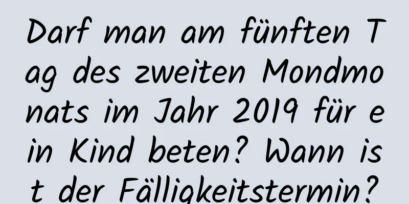 Darf man am fünften Tag des zweiten Mondmonats im Jahr 2019 für ein Kind beten? Wann ist der Fälligkeitstermin?